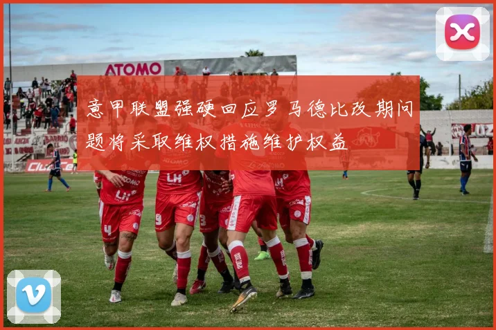 意甲联盟强硬回应罗马德比改期问题将采取维权措施维护权益
